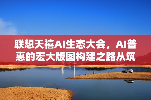 联想天禧AI生态大会，AI普惠的宏大版图构建之路从筑基到破界之旅