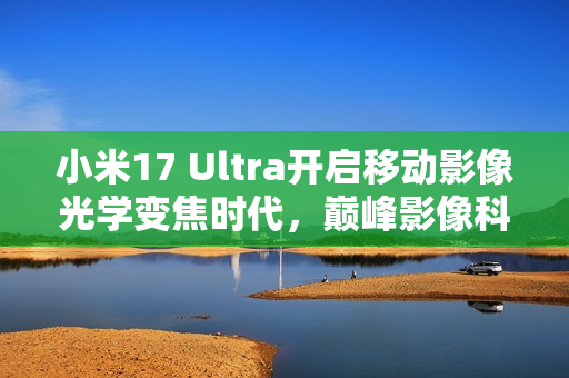 小米17 Ultra开启移动影像光学变焦时代，巅峰影像科技旗舰重磅发布