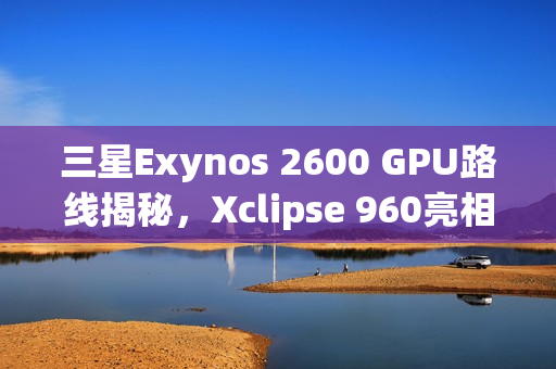三星Exynos 2600 GPU路线揭秘，Xclipse 960亮相，自研计划启动