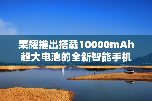 荣耀推出搭载10000mAh超大电池的全新智能手机