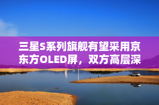 三星S系列旗舰有望采用京东方OLED屏，双方高层深入交流探讨新进展