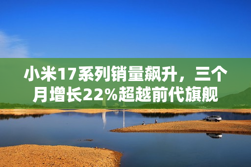 小米17系列销量飙升，三个月增长22%超越前代旗舰