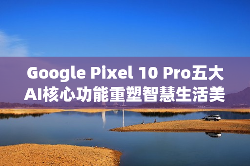 Google Pixel 10 Pro五大AI核心功能重塑智慧生活美学，效率与美学的完美结合