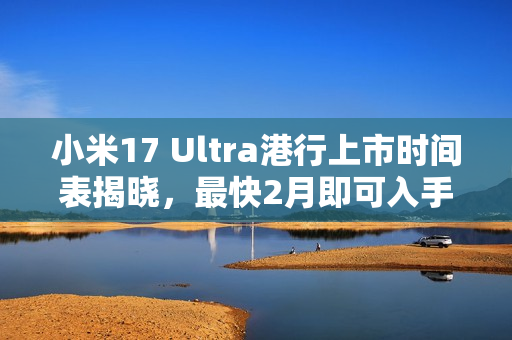 小米17 Ultra港行上市时间表揭晓，最快2月即可入手