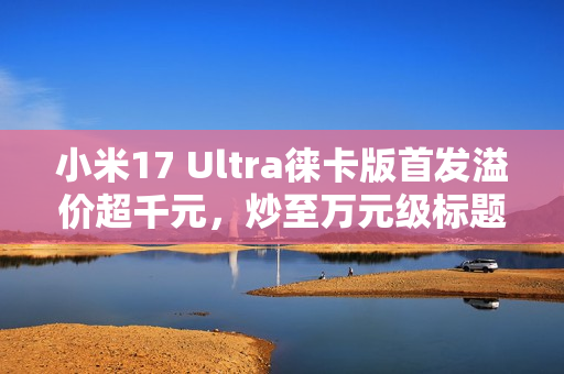 小米17 Ultra徕卡版首发溢价超千元，炒至万元级标题