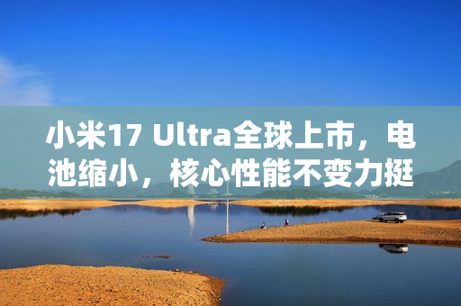 小米17 Ultra全球上市，电池缩小，核心性能不变力挺市场新宠