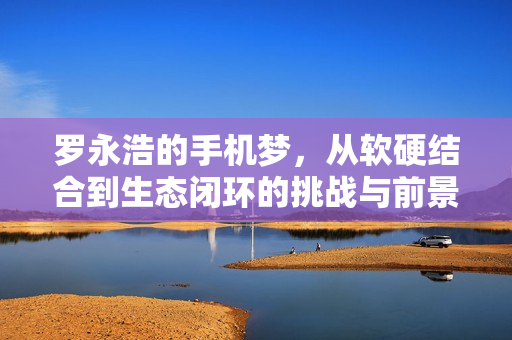 罗永浩的手机梦，从软硬结合到生态闭环的挑战与前景探讨