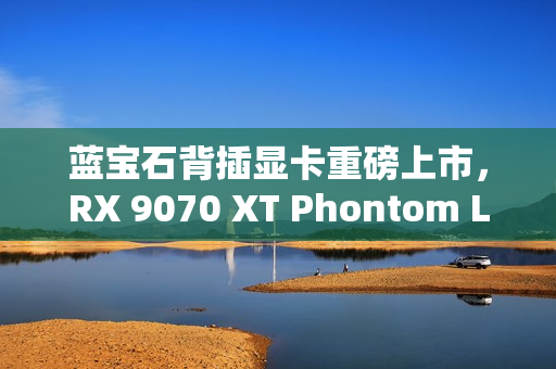 蓝宝石背插显卡重磅上市，RX 9070 XT Phontom Link首发，价格5799元起