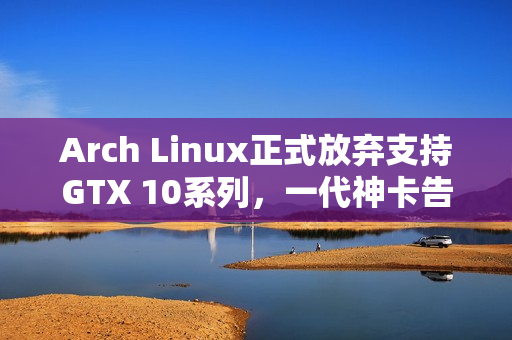 Arch Linux正式放弃支持GTX 10系列，一代神卡告别舞台