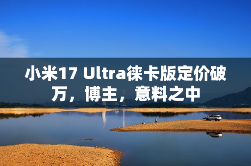 小米17 Ultra徕卡版定价破万，博主，意料之中