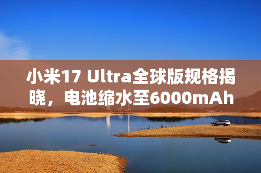 小米17 Ultra全球版规格揭晓，电池缩水至6000mAh新特性曝光