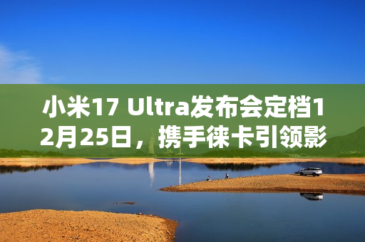 小米17 Ultra发布会定档12月25日，携手徕卡引领影像创新之旅