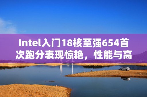 Intel入门18核至强654首次跑分表现惊艳，性能与高端竞品相抗衡