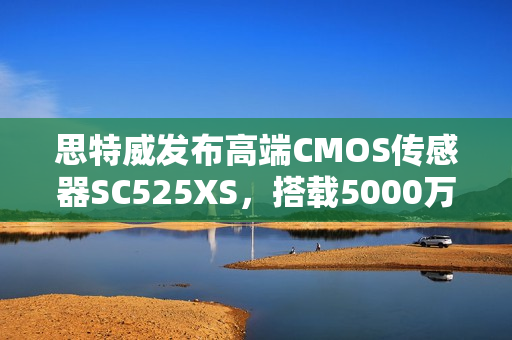 思特威发布高端CMOS传感器SC525XS，搭载5000万像素与先进的28nm工艺