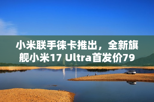 小米联手徕卡推出，全新旗舰小米17 Ultra首发价7999元起