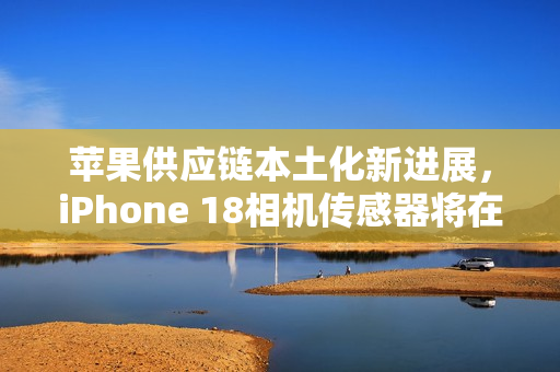 苹果供应链本土化新进展，iPhone 18相机传感器将在德州实现本土量产