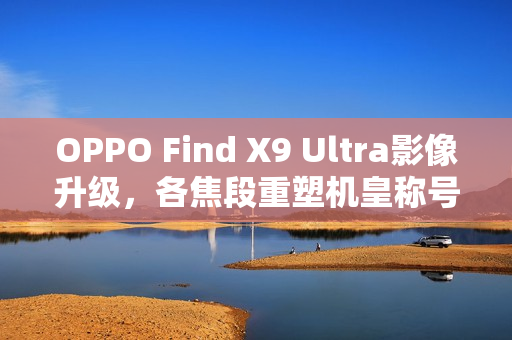 OPPO Find X9 Ultra影像升级，各焦段重塑机皇称号