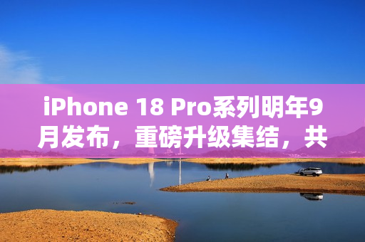 iPhone 18 Pro系列明年9月发布，重磅升级集结，共迎十二大变革