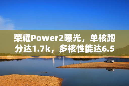 荣耀Power2曝光，单核跑分达1.7k，多核性能达6.5k，预计下月发布