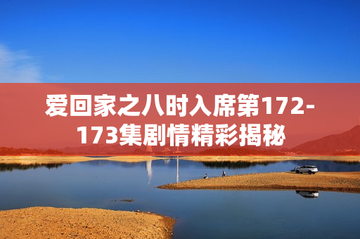 爱回家之八时入席第172-173集剧情精彩揭秘 爱回家之八时入席第172-173集剧情精彩揭秘
