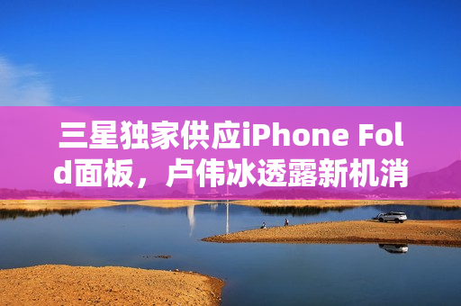 三星独家供应iPhone Fold面板，卢伟冰透露新机消息