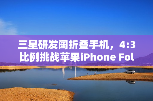 三星研发阔折叠手机，4:3比例挑战苹果iPhone Fold的折叠时代新纪元
