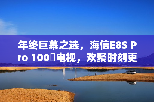 年终巨幕之选,海信E8S Pro 100吋电视,欢聚时刻更添仪式氛围 年终巨幕之选,海信E8S Pro 100吋电视,欢聚时刻更添仪式氛围