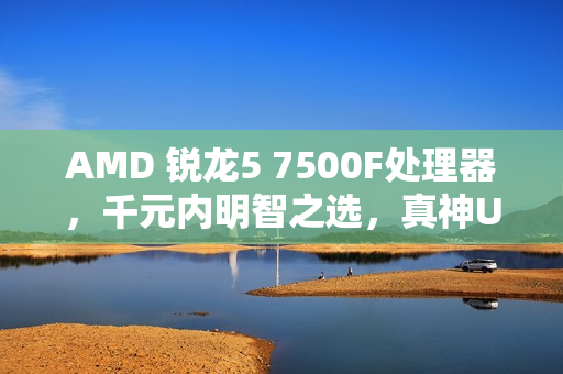 AMD 锐龙5 7500F处理器，千元内明智之选，真神U的优选体验