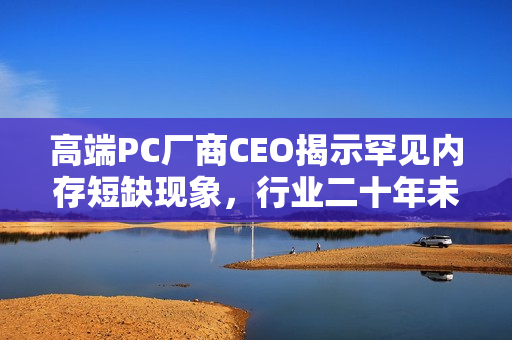 高端PC厂商CEO揭示罕见内存短缺现象，行业二十年未见之局