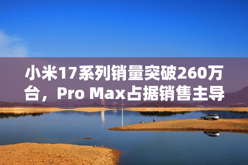 小米17系列销量突破260万台，Pro Max占据销售主导地位