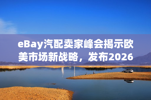 eBay汽配卖家峰会揭示欧美市场新战略，发布2026焕新计划，开启出海新征程