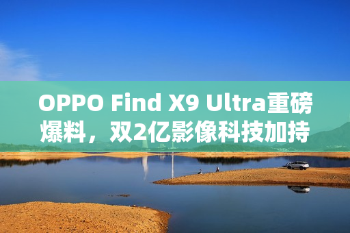 OPPO Find X9 Ultra重磅爆料，双2亿影像科技加持，预定2023年影像机皇地位