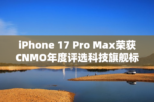 iPhone 17 Pro Max荣获CNMO年度评选科技旗舰标杆称号