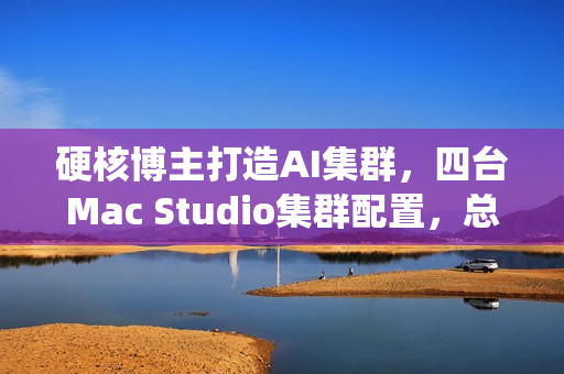 硬核博主打造AI集群，四台Mac Studio集群配置，总价近四万美元，统一内存达1.5TB