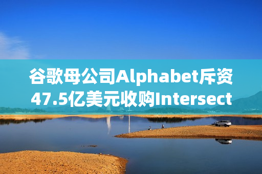 谷歌母公司Alphabet斥资47.5亿美元收购Intersect，加速AI与数据中心扩张步伐