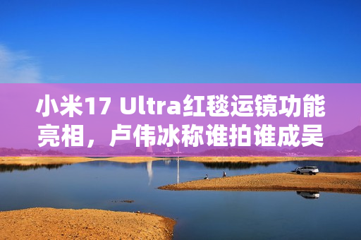 小米17 Ultra红毯运镜功能亮相，卢伟冰称谁拍谁成吴彦祖