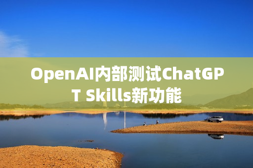 OpenAI内部测试ChatGPT Skills新功能 OpenAI内部测试ChatGPT Skills新功能