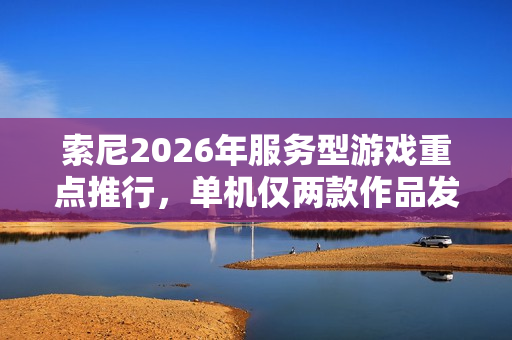 索尼2026年服务型游戏重点推行，单机仅两款作品发售计划揭秘