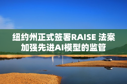 纽约州正式签署RAISE 法案加强先进AI模型的监管