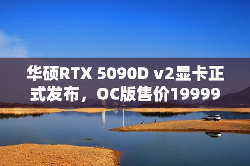 华硕RTX 5090D v2显卡正式发布，OC版售价19999元重磅上架！