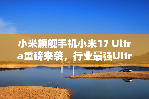 小米旗舰手机小米17 Ultra重磅来袭，行业最强Ultra，一图解读全新体验，售价6999元起