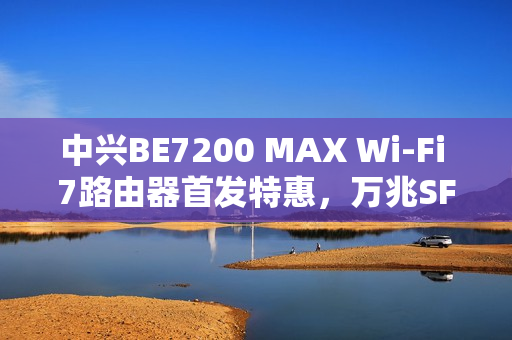 中兴BE7200 MAX Wi-Fi 7路由器首发特惠，万兆SFP高速传输与全2.5G网口体验