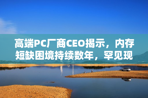 高端PC厂商CEO揭示，内存短缺困境持续数年，罕见现象再现市场