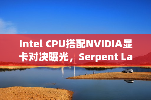 Intel CPU搭配NVIDIA显卡对决曝光，Serpent Lake直指AMD超级APU性能挑战