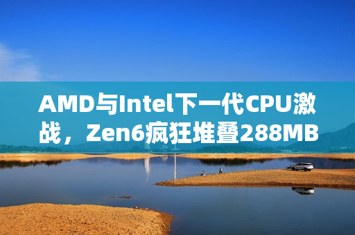 AMD与Intel下一代CPU激战，Zen6疯狂堆叠288MB 3D缓存对决