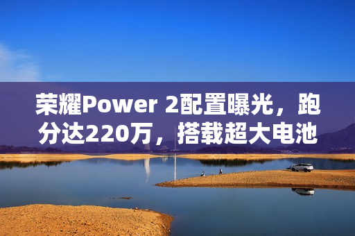 荣耀Power 2配置曝光，跑分达220万，搭载超大电池10080mAh