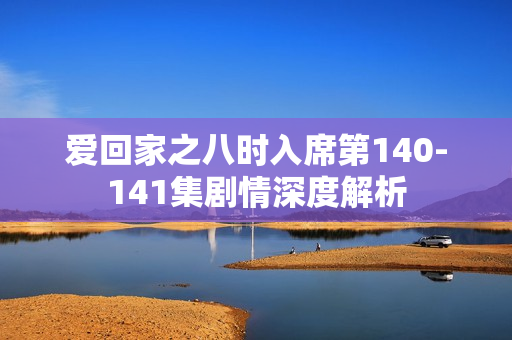爱回家之八时入席第140-141集剧情深度解析 爱回家之八时入席第140-141集剧情深度解析