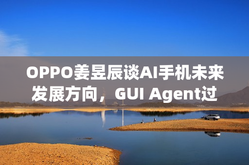 OPPO姜昱辰谈AI手机未来发展方向,GUI Agent过渡,迈向A2A时代 OPPO姜昱辰谈AI手机未来发展方向,GUI Agent过渡,迈向A2A时代