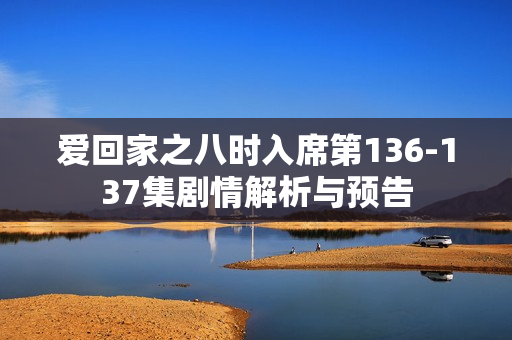 爱回家之八时入席第136-137集剧情解析与预告