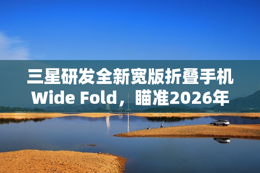 三星研发全新宽版折叠手机Wide Fold，瞄准2026年折叠iPhone挑战